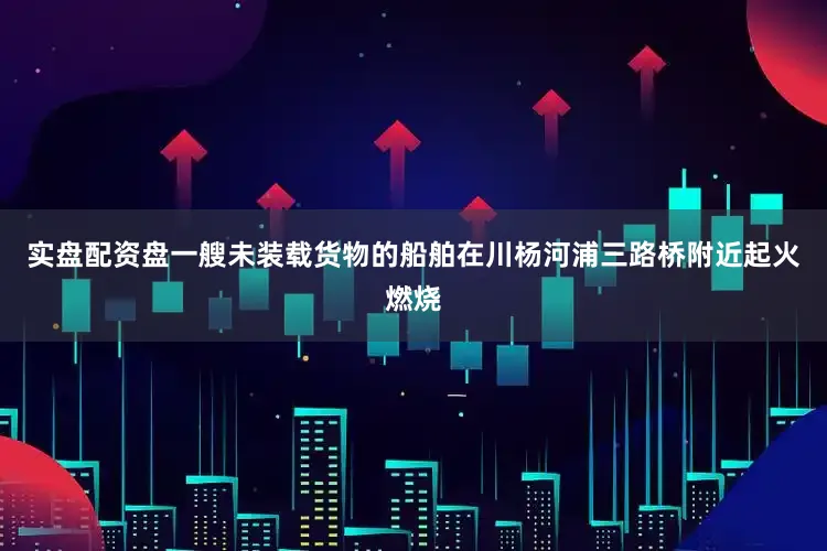 实盘配资盘一艘未装载货物的船舶在川杨河浦三路桥附近起火燃烧