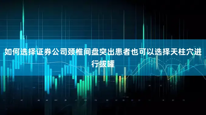 如何选择证券公司颈椎间盘突出患者也可以选择天柱穴进行拔罐