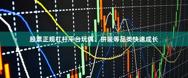 股票正规杠杆平台玩偶、拼装等品类快速成长