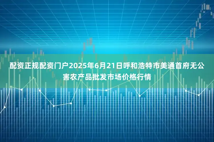 配资正规配资门户2025年6月21日呼和浩特市美通首府无公害农产品批发市场价格行情