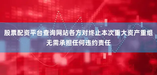 股票配资平台查询网站各方对终止本次重大资产重组无需承担任何违约责任