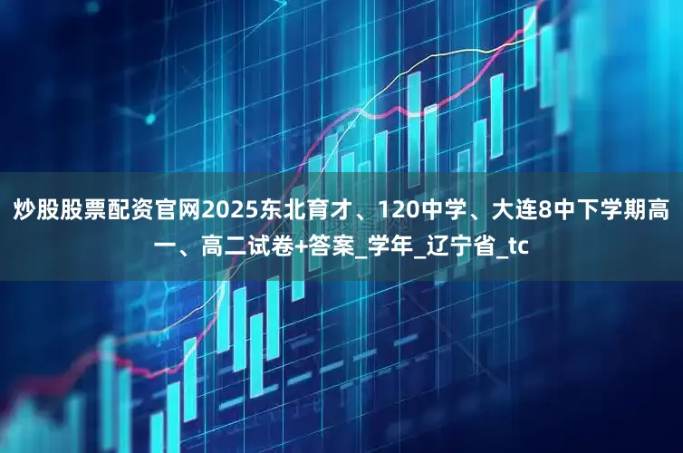 炒股股票配资官网2025东北育才、120中学、大连8中下学期高一、高二试卷+答案_学年_辽宁省_tc
