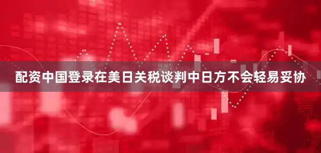 配资中国登录在美日关税谈判中日方不会轻易妥协