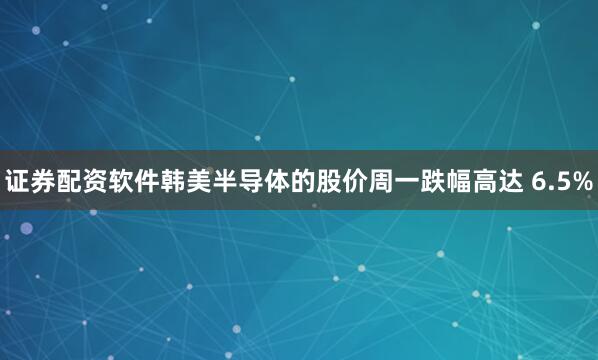 证券配资软件韩美半导体的股价周一跌幅高达 6.5%
