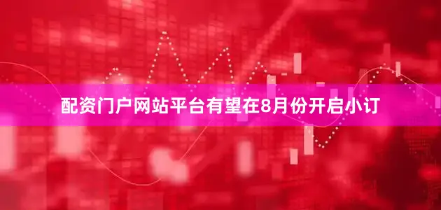 配资门户网站平台有望在8月份开启小订