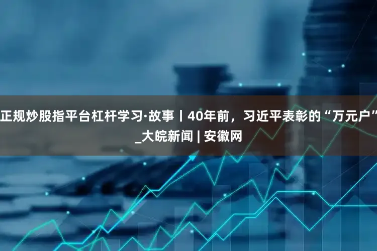 正规炒股指平台杠杆学习·故事丨40年前，习近平表彰的“万元户”_大皖新闻 | 安徽网