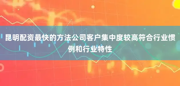 昆明配资最快的方法公司客户集中度较高符合行业惯例和行业特性